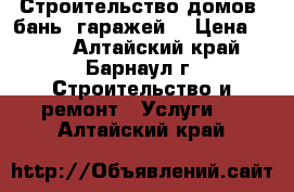 Строительство домов, бань, гаражей. › Цена ­ 100 - Алтайский край, Барнаул г. Строительство и ремонт » Услуги   . Алтайский край